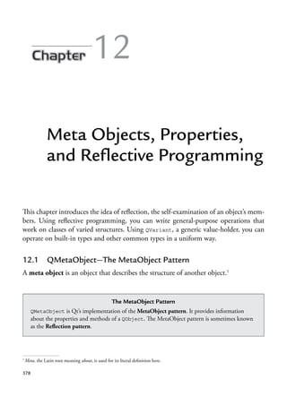 378
12
Meta Objects, Properties,
and Reflective Programming
This chapter introduces the idea of reflection, the self-examination of an object’s mem-
bers. Using reflective programming, you can write general-purpose operations that
work on classes of varied structures. Using QVariant, a generic value-holder, you can
operate on built-in types and other common types in a uniform way.
12.1 QMetaObject—The MetaObject Pattern
A meta object is an object that describes the structure of another object.1
1
Meta, the Latin root meaning about, is used for its literal definition here.
The MetaObject Pattern
QMetaObject is Qt’s implementation of the MetaObject pattern. It provides information
about the properties and methods of a QObject. The MetaObject pattern is sometimes known
as the Reflection pattern.
 