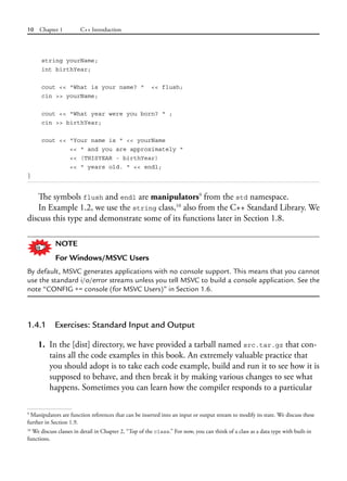 10 Chapter 1 C++ Introduction
string yourName;
int birthYear;
cout << "What is your name? " << flush;
cin >> yourName;
cout << "What year were you born? " ;
cin >> birthYear;
cout << "Your name is " << yourName
<< " and you are approximately "
<< (THISYEAR - birthYear)
<< " years old. " << endl;
}
The symbols flush and endl are manipulators9
from the std namespace.
In Example 1.2, we use the string class,10
also from the C++ Standard Library. We
discuss this type and demonstrate some of its functions later in Section 1.8.
NOTE
For Windows/MSVC Users
By default, MSVC generates applications with no console support. This means that you cannot
use the standard i/o/error streams unless you tell MSVC to build a console application. See the
note “CONFIG += console (for MSVC Users)” in Section 1.6.
1.4.1 Exercises: Standard Input and Output
1. In the [dist] directory, we have provided a tarball named src.tar.gz that con-
tains all the code examples in this book. An extremely valuable practice that
you should adopt is to take each code example, build and run it to see how it is
supposed to behave, and then break it by making various changes to see what
happens. Sometimes you can learn how the compiler responds to a particular
9
Manipulators are function references that can be inserted into an input or output stream to modify its state. We discuss these
further in Section 1.9.
10
We discuss classes in detail in Chapter 2, “Top of the class.” For now, you can think of a class as a data type with built-in
functions.
 