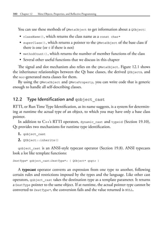 380 Chapter 12 Meta Objects, Properties, and Reflective Programming
You can use these methods of QMetaObject to get information about a QObject:
• className(), which returns the class name as a const char*
• superClass(), which returns a pointer to the QMetaObject of the base class if
there is one (or 0 if there is not)
• methodCount(), which returns the number of member functions of the class
• Several other useful functions that we discuss in this chapter
The signal and slot mechanism also relies on the QMetaObject. Figure 12.1 shows
the inheritance relationships between the Qt base classes, the derived QObjects, and
the moc-generated meta classes for them.
By using the QMetaObject and QMetaProperty, you can write code that is generic
enough to handle all self-describing classes.
12.2 Type Identification and qobject_cast
RTTI, or Run Time Type Identification, as its name suggests, is a system for determin-
ing at runtime the actual type of an object, to which you may have only a base class
pointer.
In addition to C++’s RTTI operators, dynamic_cast and typeid (Section 19.10),
Qt provides two mechanisms for runtime type identification.
1. qobject_cast
2. QObject::inherits()
qobject_cast is an ANSI-style typecast operator (Section 19.8). ANSI typecasts
look a lot like template functions:
DestType* qobject_cast<DestType*> ( QObject* qoptr )
A typecast operator converts an expression from one type to another, following
certain rules and restrictions imposed by the types and the language. Like other cast
operators, qobject_cast takes the destination type as a template parameter. It returns
a DestType pointer to the same object. If at runtime, the actual pointer type cannot be
converted to DestType*, the conversion fails and the value returned is NULL.
 