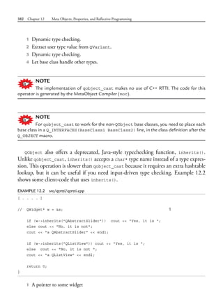 382 Chapter 12 Meta Objects, Properties, and Reflective Programming
1 Dynamic type checking.
2 Extract user type value from QVariant.
3 Dynamic type checking.
4 Let base class handle other types.
NOTE
The implementation of qobject_cast makes no use of C++ RTTI. The code for this
operator is generated by the MetaObject Compiler (moc).
NOTE
For qobject_cast to work for the non-QObject base classes, you need to place each
base class in a Q_INTERFACES(BaseClass1 BaseClass2) line, in the class definition after the
Q_OBJECT macro.
QObject also offers a deprecated, Java-style typechecking function, inherits().
Unlike qobject_cast, inherits() accepts a char* type name instead of a type expres-
sion. This operation is slower than qobject_cast because it requires an extra hashtable
lookup, but it can be useful if you need input-driven type checking. Example 12.2
shows some client-code that uses inherits().
EXAMPLE 12.2 src/qtrtti/qtrtti.cpp
[ . . . . ]
// QWidget* w = &s; 1
if (w->inherits("QAbstractSlider")) cout << "Yes, it is ";
else cout << "No, it is not";
cout << "a QAbstractSlider" << endl;
if (w->inherits("QListView")) cout << "Yes, it is ";
else cout << "No, it is not ";
cout << "a QListView" << endl;
return 0;
}
1 A pointer to some widget
 