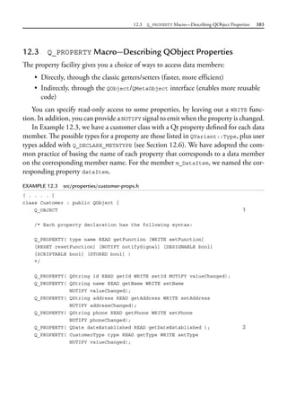 12.3 Q_PROPERTY Macro—Describing QObject Properties 383
12.3 Q_PROPERTY Macro—Describing QObject Properties
The property facility gives you a choice of ways to access data members:
• Directly, through the classic getters/setters (faster, more efficient)
• Indirectly, through the QObject/QMetaObject interface (enables more reusable
code)
You can specify read-only access to some properties, by leaving out a WRITE func-
tion. In addition, you can provide a NOTIFY signal to emit when the property is changed.
In Example 12.3, we have a customer class with a Qt property defined for each data
member. The possible types for a property are those listed in QVariant::Type, plus user
types added with Q_DECLARE_METATYPE (see Section 12.6). We have adopted the com-
mon practice of basing the name of each property that corresponds to a data member
on the corresponding member name. For the member m_DataItem, we named the cor-
responding property dataItem.
EXAMPLE 12.3 src/properties/customer-props.h
[ . . . . ]
class Customer : public QObject {
Q_OBJECT 1
/* Each property declaration has the following syntax:
Q_PROPERTY( type name READ getFunction [WRITE setFunction]
[RESET resetFunction] [NOTIFY notifySignal] [DESIGNABLE bool]
[SCRIPTABLE bool] [STORED bool] )
*/
Q_PROPERTY( QString id READ getId WRITE setId NOTIFY valueChanged);
Q_PROPERTY( QString name READ getName WRITE setName
NOTIFY valueChanged);
Q_PROPERTY( QString address READ getAddress WRITE setAddress
NOTIFY addressChanged);
Q_PROPERTY( QString phone READ getPhone WRITE setPhone
NOTIFY phoneChanged);
Q_PROPERTY( QDate dateEstablished READ getDateEstablished ); 2
Q_PROPERTY( CustomerType type READ getType WRITE setType
NOTIFY valueChanged);
 