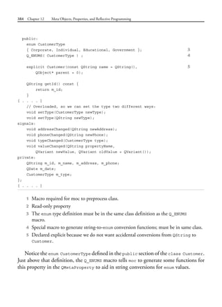 384 Chapter 12 Meta Objects, Properties, and Reflective Programming
public:
enum CustomerType
{ Corporate, Individual, Educational, Government }; 3
Q_ENUMS( CustomerType ) ; 4
explicit Customer(const QString name = QString(), 5
QObject* parent = 0);
QString getId() const {
return m_id;
}
[ . . . . ]
// Overloaded, so we can set the type two different ways:
void setType(CustomerType newType);
void setType(QString newType);
signals:
void addressChanged(QString newAddress);
void phoneChanged(QString newPhone);
void typeChanged(CustomerType type);
void valueChanged(QString propertyName,
QVariant newValue, QVariant oldValue = QVariant());
private:
QString m_id, m_name, m_address, m_phone;
QDate m_date;
CustomerType m_type;
};
[ . . . . ]
1 Macro required for moc to preprocess class.
2 Read-only property
3 The enum type definition must be in the same class definition as the Q_ENUMS
macro.
4 Special macro to generate string-to-enum conversion functions; must be in same class.
5 Declared explicit because we do not want accidental conversions from QString to
Customer.
Notice the enum CustomerType defined in the public section of the class Customer.
Just above that definition, the Q_ENUMS macro tells moc to generate some functions for
this property in the QMetaProperty to aid in string conversions for enum values.
 