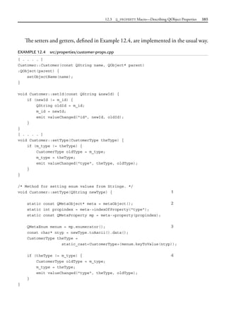 12.3 Q_PROPERTY Macro—Describing QObject Properties 385
The setters and getters, defined in Example 12.4, are implemented in the usual way.
EXAMPLE 12.4 src/properties/customer-props.cpp
[ . . . . ]
Customer::Customer(const QString name, QObject* parent)
:QObject(parent) {
setObjectName(name);
}
void Customer::setId(const QString &newId) {
if (newId != m_id) {
QString oldId = m_id;
m_id = newId;
emit valueChanged("id", newId, oldId);
}
}
[ . . . . ]
void Customer::setType(CustomerType theType) {
if (m_type != theType) {
CustomerType oldType = m_type;
m_type = theType;
emit valueChanged("type", theType, oldType);
}
}
/* Method for setting enum values from Strings. */
void Customer::setType(QString newType) { 1
static const QMetaObject* meta = metaObject(); 2
static int propindex = meta->indexOfProperty("type");
static const QMetaProperty mp = meta->property(propindex);
QMetaEnum menum = mp.enumerator(); 3
const char* ntyp = newType.toAscii().data();
CustomerType theType =
static_cast<CustomerType>(menum.keyToValue(ntyp));
if (theType != m_type) { 4
CustomerType oldType = m_type;
m_type = theType;
emit valueChanged("type", theType, oldType);
}
}
 
