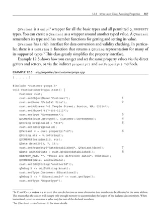 12.4 QVariant Class: Accessing Properties 387
QVariant is a union4
wrapper for all the basic types and all permitted Q_PROPERTY
types. You can create a QVariant as a wrapper around another typed value. A QVariant
remembers its type and has member functions for getting and setting its value.
QVariant has a rich interface for data conversion and validity checking. In particu-
lar, there is a toString() function that returns a QString representation for many of
its supported types.5
This class greatly simplifies the property interface.
Example 12.5 shows how you can get and set the same property values via the direct
getters and setters, or via the indirect property() and setProperty() methods.
EXAMPLE 12.5 src/properties/testcustomerprops.cpp
[ . . . . ]
#include "customer-props.h"
void TestCustomerProps::test() {
Customer cust;
cust.setObjectName("Customer"); 1
cust.setName("Falafal Pita"); 2
cust.setAddress("41 Temple Street; Boston, MA; 02114");
cust.setPhone("617-555-1212");
cust.setType("Government"); 3
QCOMPARE(cust.getType(), Customer::Government); 4
QString originalid = "834"; 5
cust.setId(originalid);
QVariant v = cust.property("id"); 6
QString str = v.toString();
QCOMPARE(originalid, str);
QDate date(2003, 7, 15);
cust.setProperty("dateEstablished", QVariant(date)); 7
QDate anotherDate = cust.getDateEstablished(); 8
QEXPECT_FAIL("", "These are different dates", Continue);
QCOMPARE(date, anotherDate);
cust.setId(QString("anotherId"));
qDebug() << objToString(&cust);
cust.setType(Customer::Educational);
qDebug() << " Educational=" << cust.getType();
cust.setType("BogusType");
4
In C and C++, a union is a struct that can declare two or more alternative data members to be allocated at the same address.
This means that the union will occupy only enough memory to accommodate the largest of the declared data members. When
instantiated, a union can store a value only for one of the declared members.
5
See QVariant::canConvert() for more details.
 