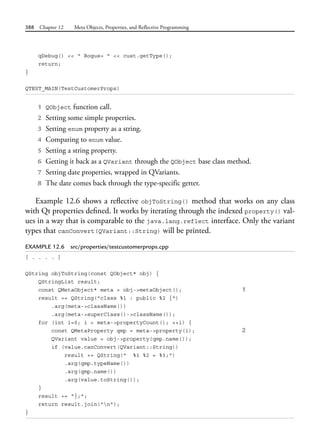 388 Chapter 12 Meta Objects, Properties, and Reflective Programming
qDebug() << " Bogus= " << cust.getType();
return;
}
QTEST_MAIN(TestCustomerProps)
1 QObject function call.
2 Setting some simple properties.
3 Setting enum property as a string.
4 Comparing to enum value.
5 Setting a string property.
6 Getting it back as a QVariant through the QObject base class method.
7 Setting date properties, wrapped in QVariants.
8 The date comes back through the type-specific getter.
Example 12.6 shows a reflective objToString() method that works on any class
with Qt properties defined. It works by iterating through the indexed property() val-
ues in a way that is comparable to the java.lang.reflect interface. Only the variant
types that canConvert(QVariant::String) will be printed.
EXAMPLE 12.6 src/properties/testcustomerprops.cpp
[ . . . . ]
QString objToString(const QObject* obj) {
QStringList result;
const QMetaObject* meta = obj->metaObject(); 1
result += QString("class %1 : public %2 {")
.arg(meta->className())
.arg(meta->superClass()->className());
for (int i=0; i < meta->propertyCount(); ++i) {
const QMetaProperty qmp = meta->property(i); 2
QVariant value = obj->property(qmp.name());
if (value.canConvert(QVariant::String))
result += QString(" %1 %2 = %3;")
.arg(qmp.typeName())
.arg(qmp.name())
.arg(value.toString());
}
result += "};";
return result.join("n");
}
 