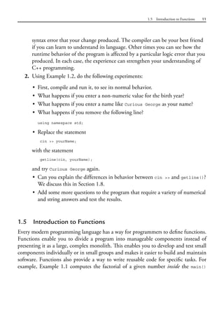 1.5 Introduction to Functions 11
syntax error that your change produced. The compiler can be your best friend
if you can learn to understand its language. Other times you can see how the
runtime behavior of the program is affected by a particular logic error that you
produced. In each case, the experience can strengthen your understanding of
C++ programming.
2. Using Example 1.2, do the following experiments:
• First, compile and run it, to see its normal behavior.
• What happens if you enter a non-numeric value for the birth year?
• What happens if you enter a name like Curious George as your name?
• What happens if you remove the following line?
using namespace std;
• Replace the statement
cin >> yourName;
with the statement
getline(cin, yourName);
and try Curious George again.
• Can you explain the differences in behavior between cin >> and getline()?
We discuss this in Section 1.8.
• Add some more questions to the program that require a variety of numerical
and string answers and test the results.
1.5 Introduction to Functions
Every modern programming language has a way for programmers to define functions.
Functions enable you to divide a program into manageable components instead of
presenting it as a large, complex monolith. This enables you to develop and test small
components individually or in small groups and makes it easier to build and maintain
software. Functions also provide a way to write reusable code for specific tasks. For
example, Example 1.1 computes the factorial of a given number inside the main()
 