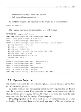 12.5 Dynamic Properties 389
1 Introspect into the object via the QMetaObject.
2 Each property has a QMetaProperty.
To build this program, it is necessary for the project file to contain the line
CONFIG += qtestlib
The program outputs an object’s state in a C++-style format:
EXAMPLE 12.7 src/properties/output.txt
********* Start testing of TestCustomerProps *********
Config: Using QTest library 4.6.2, Qt 4.6.2
PASS : TestCustomerProps::initTestCase()
QDEBUG : TestCustomerProps::test() "class CustProps : public QObject {
QString objectName = Customer;
QString id = anotherId;
QString name = Falafal Pita;
QString address = 41 Temple Street; Boston, MA; 02114;
QString phone = 617-555-1212;
QDate dateEstablished = 2003-07-15;
CustomerType type = 3;
};"
QDEBUG : TestCustomerProps::test() Educational= 2
QDEBUG : TestCustomerProps::test() Bogus= -1
PASS : TestCustomerProps::test()
PASS : TestCustomerProps::cleanupTestCase()
Totals: 3 passed, 0 failed, 0 skipped
********* Finished testing of TestCustomerProps *********
12.5 Dynamic Properties
It is possible to load and store properties in a QObject without having to define them
on the class with Q_PROPERTY.
Up to this point, we have been dealing exclusively with properties that are defined
with the Q_PROPERTY macro. These properties are known to the QMetaObject of that
class and have a QMetaProperty defined. All objects of the same class share the same
metaObject and thus have the same set of meta properties.
Dynamic properties, on the other hand, are acquired at runtime and are specific
to the object that acquired them. In other words, two objects of the same class have the
 
