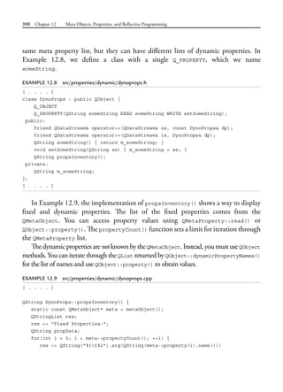 390 Chapter 12 Meta Objects, Properties, and Reflective Programming
same meta property list, but they can have different lists of dynamic properties. In
Example 12.8, we define a class with a single Q_PROPERTY, which we name
someString.
EXAMPLE 12.8 src/properties/dynamic/dynoprops.h
[ . . . . ]
class DynoProps : public QObject {
Q_OBJECT
Q_PROPERTY(QString someString READ someString WRITE setSomeString);
public:
friend QDataStream& operator<<(QDataStream& os, const DynoProps& dp);
friend QDataStream& operator>>(QDataStream& is, DynoProps& dp);
QString someString() { return m_someString; }
void setSomeString(QString ss) { m_someString = ss; }
QString propsInventory();
private:
QString m_someString;
};
[ . . . . ]
In Example 12.9, the implementation of propsInventory() shows a way to display
fixed and dynamic properties. The list of the fixed properties comes from the
QMetaObject. You can access property values using QMetaProperty::read() or
QObject::property(). The propertyCount() function sets a limit for iteration through
the QMetaProperty list.
ThedynamicpropertiesarenotknownbytheQMetaObject.Instead,youmustuseQObject
methods.You can iterate through the QList returned by QObject::dynamicPropertyNames()
for the list of names and use QObject::property() to obtain values.
EXAMPLE 12.9 src/properties/dynamic/dynoprops.cpp
[ . . . . ]
QString DynoProps::propsInventory() {
static const QMetaObject* meta = metaObject();
QStringList res;
res << "Fixed Properties:";
QString propData;
for(int i = 0; i < meta->propertyCount(); ++i) {
res << QString("%1t%2").arg(QString(meta->property(i).name()))
 