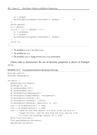 392 Chapter 12 Meta Objects, Properties, and Reflective Programming
is >> propqv;
dp.setProperty(propname.toLocal8Bit(), propqv); 3
}
qint32 dpcount;
is >> dpcount;
for(int i = 0; i < dpcount; ++i) {
is >> propname;
is >> propqv;
dp.setProperty(propname.toLocal8Bit(), propqv);
}
return is;
}
1 To serialize a char* as a QString
2 To serialize an int
3 De-serialize char* using reverse QString conversion
Client code to demonstrate the use of dynamic properties is shown in Example
12.11.
EXAMPLE 12.11 src/properties/dynamic/dynoprops-client.cpp
#include <QtCore>
#include "dynoprops.h"
int main() {
QTextStream cout(stdout);
DynoProps d1, d2;
d1.setObjectName("d1");
d2.setObjectName("d2");
d1.setSomeString("Washington");
d1.setProperty("AcquiredProp", "StringValue");
d2.setProperty("intProp", 42);
d2.setProperty("realProp", 3.14159);
d2.setProperty("dateProp", QDate(2012, 01, 04));
cout << d1.propsInventory() << endl;
cout << d2.propsInventory() << endl;
cout << "nNow we save both objects to a file, close the file,n"
"reopen the file, read the data from the file, and use itn"
"to create new DynoProps objects.n" << endl;
QFile file("file.dat");
file.open(QIODevice::WriteOnly);
QDataStream out(&file);
 