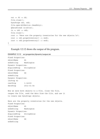 12.5 Dynamic Properties 393
out << d1 << d2;
file.close();
DynoProps nd1, nd2;
file.open(QIODevice::ReadOnly);
QDataStream in(&file);
in >> nd1 >> nd2;
file.close();
cout << "Here are the property inventories for the new objects.n";
cout << nd1.propsInventory() << endl;
cout << nd2.propsInventory() << endl;
}
Example 12.12 shows the output of the program.
EXAMPLE 12.12 src/properties/dynamic/output.txt
Fixed Properties:
objectName d1
someString Washington
Dynamic Properties:
AcquiredProp StringValue
Fixed Properties:
objectName d2
someString
Dynamic Properties:
intProp 42
realProp 3.14159
dateProp 2012-01-04
Now we save both objects to a file, close the file,
reopen the file, read the data from the file, and use it
to create new DynoProps objects.
Here are the property inventories for the new objects.
Fixed Properties:
objectName d1
someString Washington
Dynamic Properties:
AcquiredProp StringValue
Fixed Properties:
objectName d2
someString
 