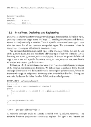 394 Chapter 12 Meta Objects, Properties, and Reflective Programming
Dynamic Properties:
intProp 42
realProp 3.14159
dateProp 2012-01-04
12.6 MetaTypes, Declaring, and Registering
QMetaType is a helper class for working with value types. For more than 60 built-in types,
QMetaType associates a type name to a type ID, enabling construction and destruc-
tion to occur dynamically at runtime. There is a public enum named QMetaType::Type
that has values for all the QVariant compatible types. The enumerator values in
QMetaType::Type agree with those in QVariant::Type.
We have added custom enumerated types to the QVariant system, through the use
of the Q_ENUMS macro. It is also possible to add value types of our own to the QMetaType
list using the macro Q_DECLARE_METATYPE(MyType). If MyType has public default and
copy constructors and a public destructor, the Q_DECLARE_METATYPE macro enables it
to be used as a custom type in QVariant.
In Example 12.13, we introduce a new value type, Fraction, to the known metatypes
of the program that contains its definition. We did not need to explicitly define default
and copy constructors or a destructor because the compiler-generated ones, which do
memberwise copy or assignment, are exactly what we need for this class. Placing the
macro in the header file below the class definition is standard practice.
EXAMPLE 12.13 src/metatype/fraction.h
[ . . . . ]
class Fraction : public QPair<qint32, qint32> {
public:
Fraction(qint32 n = 0, qint32 d = 1) : QPair<qint32,qint32>(n,d)
{ }
};
Q_DECLARE_METATYPE(Fraction);
[ . . . . ]
12.6.1 qRegisterMetaType()
A registered metatype must be already declared with Q_DECLARE_METATYPE. The
template function qRegisterMetaType<T>() registers the type T and returns the
 