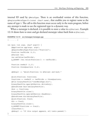 12.6 MetaTypes, Declaring, and Registering 395
internal ID used by QMetaType. There is an overloaded version of this function,
qRegisterMetaType<T>(const char* name), that enables you to register name as the
name of type T. The call to this function must occur early in the main program, before
any attempt is made to use the registered type in a dynamic way.
When a metatype is declared, it is possible to store a value in a QVariant. Example
12.14 shows how to store and get declared metatype values back from a QVariant.
EXAMPLE 12.14 src/metatype/metatype.cpp
[ . . . . ]
int main (int argc, char* argv[]) {
QApplication app(argc, argv);
qRegisterMetaType<Fraction>("Fraction");
Fraction twoThirds (2,3);
QVariant var;
var.setValue(twoThirds);
Q_ASSERT (var.value<Fraction>() == twoThirds);
Fraction oneHalf (1,2);
Fraction threeQuarters (3,4);
qDebug() << "QList<Fraction> to QVariant and back."
QList<Fraction> fractions;
fractions << oneHalf << twoThirds << threeQuarters;
QFile binaryTestFile("testMetaType.bin");
binaryTestFile.open(QIODevice::WriteOnly);
QDataStream dout(&binaryTestFile);
dout << fractions;
binaryTestFile.close();
binaryTestFile.open(QIODevice::ReadOnly);
QDataStream din(&binaryTestFile);
QList<Fraction> frac2;
din >> frac2;
binaryTestFile.close();
Q_ASSERT(fractions == frac2);
createTest();
qDebug() << "If this output appears, all tests passed.";
}
 