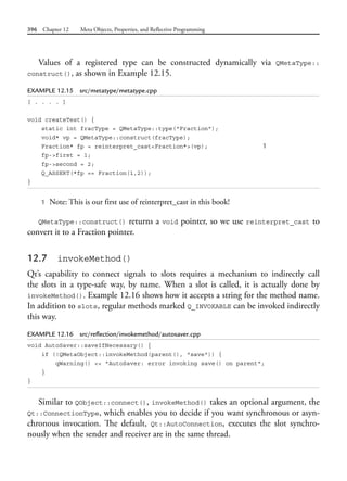 396 Chapter 12 Meta Objects, Properties, and Reflective Programming
Values of a registered type can be constructed dynamically via QMetaType::
construct(), as shown in Example 12.15.
EXAMPLE 12.15 src/metatype/metatype.cpp
[ . . . . ]
void createTest() {
static int fracType = QMetaType::type("Fraction");
void* vp = QMetaType::construct(fracType);
Fraction* fp = reinterpret_cast<Fraction*>(vp); 1
fp->first = 1;
fp->second = 2;
Q_ASSERT(*fp == Fraction(1,2));
}
1 Note: This is our first use of reinterpret_cast in this book!
QMetaType::construct() returns a void pointer, so we use reinterpret_cast to
convert it to a Fraction pointer.
12.7 invokeMethod()
Qt’s capability to connect signals to slots requires a mechanism to indirectly call
the slots in a type-safe way, by name. When a slot is called, it is actually done by
invokeMethod(). Example 12.16 shows how it accepts a string for the method name.
In addition to slots, regular methods marked Q_INVOKABLE can be invoked indirectly
this way.
EXAMPLE 12.16 src/reflection/invokemethod/autosaver.cpp
void AutoSaver::saveIfNecessary() {
if (!QMetaObject::invokeMethod(parent(), "save")) {
qWarning() << "AutoSaver: error invoking save() on parent";
}
}
Similar to QObject::connect(), invokeMethod() takes an optional argument, the
Qt::ConnectionType, which enables you to decide if you want synchronous or asyn-
chronous invocation. The default, Qt::AutoConnection, executes the slot synchro-
nously when the sender and receiver are in the same thread.
 