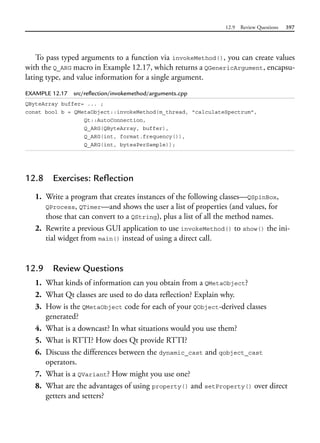12.9 Review Questions 397
To pass typed arguments to a function via invokeMethod(), you can create values
with the Q_ARG macro in Example 12.17, which returns a QGenericArgument, encapsu-
lating type, and value information for a single argument.
EXAMPLE 12.17 src/reflection/invokemethod/arguments.cpp
QByteArray buffer= ... ;
const bool b = QMetaObject::invokeMethod(m_thread, "calculateSpectrum",
Qt::AutoConnection,
Q_ARG(QByteArray, buffer),
Q_ARG(int, format.frequency()),
Q_ARG(int, bytesPerSample));
12.8 Exercises: Reflection
1. Write a program that creates instances of the following classes—QSpinBox,
QProcess, QTimer—and shows the user a list of properties (and values, for
those that can convert to a QString), plus a list of all the method names.
2. Rewrite a previous GUI application to use invokeMethod() to show() the ini-
tial widget from main() instead of using a direct call.
12.9 Review Questions
1. What kinds of information can you obtain from a QMetaObject?
2. What Qt classes are used to do data reflection? Explain why.
3. How is the QMetaObject code for each of your QObject-derived classes
generated?
4. What is a downcast? In what situations would you use them?
5. What is RTTI? How does Qt provide RTTI?
6. Discuss the differences between the dynamic_cast and qobject_cast
operators.
7. What is a QVariant? How might you use one?
8. What are the advantages of using property() and setProperty() over direct
getters and setters?
 