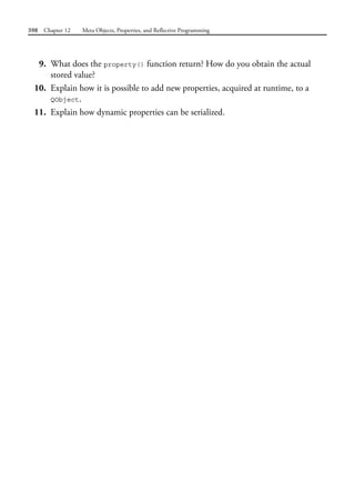 398 Chapter 12 Meta Objects, Properties, and Reflective Programming
9. What does the property() function return? How do you obtain the actual
stored value?
10. Explain how it is possible to add new properties, acquired at runtime, to a
QObject.
11. Explain how dynamic properties can be serialized.
 