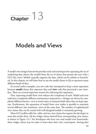 399
13
Models and Views
A model-view design framework provides tools and techniques for separating the set of
underlying data classes (the model) from the set of classes that present the user with a
GUI (the view). Models typically organize the data, which can be tabular or hiearchi-
cal. In this chapter, we will show how to use the model classes in Qt to represent many
different kinds of data.
In several earlier examples, you saw code that attempted to keep a clean separation
between model classes that represent data and view code that presented a user inter-
face. There are several important reasons for enforcing this separation.
First, separating model from view reduces the complexity of each. Model and view
code have completely different maintenance imperatives—changes are driven by com-
pletely different factors—so it is much easier to maintain both when they are kept sepa-
rate. Furthermore, the separation of model from view makes it possible to maintain
several different, but consistent, views of the same data. The number of sophisticated
view classes that can be reused with well-designed models is constantly growing.
Most GUI toolkits offer list, table, and tree view classes but require the developer to
store data inside them. Qt has widget classes derived from corresponding view classes,
as shown in Figure 13.1. For developers who have not used model-view frameworks,
these widget classes may be easier to learn than their view counterparts. Storing data
 