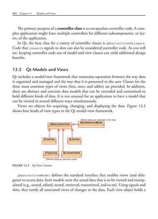 402 Chapter 13 Models and Views
The primary purpose of a controller class is to encapsulate controller code. A com-
plex application might have multiple controllers for different subcomponents, or lay-
ers, of the application.
In Qt, the base class for a variety of controller classes is QAbstractItemDelegate.
Code that connects signals to slots can also be considered controller code. As you will
see, keeping controller code out of model and view classes can yield additional design
benefits.
13.2 Qt Models and Views
Qt includes a model/view framework that maintains separation between the way data
is organized and managed and the way that it is presented to the user. Classes for the
three most common types of views (lists, trees, and tables) are provided. In addition,
there are abstract and concrete data models that can be extended and customized to
hold different kinds of data. It is not unusual for an application to have a model that
can be viewed in several different ways simultaneously.
Views are objects for acquiring, changing, and displaying the data. Figure 13.3
shows four kinds of view types in the Qt model-view framework.
FIGURE 13.3 Qt View Classes
QAbstractItemModel defines the standard interface that enables views (and dele-
gates) to access data. Item models store the actual data that is to be viewed and manip-
ulated (e.g., sorted, edited, stored, retrieved, transmitted, and so on). Using signals and
slots, they notify all associated views of changes to the data. Each view object holds a
 