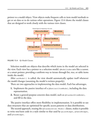 13.2 Qt Models and Views 403
pointer to a model object. View objects make frequent calls to item model methods to
get or set data or to do various other operations. Figure 13.4 shows the model classes
that are designed to work closely with the various view classes.
FIGURE 13.4 Qt Model Classes
Selection models are objects that describe which items in the model are selected in
the view. Each view has a pointer to a selection model. QModelIndex acts like a cursor,
or a smart pointer, providing a uniform way to iterate through list, tree, or table items
inside the model.
After setModel() is called, the view should automatically update itself whenever
the model changes (assuming the model is written properly).
There are two approaches to implementing the data model. Each has advantages.
1. Implement the passive interface of a QAbstractItemModel, including the data
representation.
2. Reuse a general-purpose concrete data model, such as QStandardItemModel,
and fill in the data.
The passive interface offers more flexibility in implementation. It is possible to use
data structures that are optimized for specific access patterns or data distributions.
The second approach, reusing the QStandardItem (Model) classes, makes it possible
to write tree/item code in a style similar to that used by QListWidget, QTableWidget,
and QTreeWidget.
 