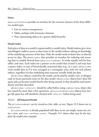 404 Chapter 13 Models and Views
Views
QAbstractItemView provides an interface for the common features of the three differ-
ent model types:
• Lists in various arrangements
• Tables, perhaps with interactive elements
• Trees representing objects in a parent-child hierarchy
Model Index
Each piece of data in a model is represented by a model index. Model indexes give views
and delegates indirect access to data items in the model without relying on knowledge
of the underlying structure of the data. Only the model needs to know how to directly
access its data. The QModelIndex class provides an interface for indexing and access-
ing data in models derived from QAbstractItemModel. It works equally well for lists,
tables, and trees. Each index has a pointer to the model that created it and may have
a parent index, in case of hierarchically structured data (e.g., in a tree). QModelIndex
treats model data as if it were arranged in a rectangular array with row and column
indices, regardless of what underlying data structure actually holds the data.
QModelIndex objects, created by the model, can be used by model, view, or delegate
code to locate particular items in the data model. QModelIndex objects have short life
spans and can become invalid shortly after being created, so they should be used imme-
diately and then discarded.
QModelIndex::isValid() should be called before using a QModelIndex object that
has existed for more than a few operations. QPersistentModelIndex objects have lon-
ger life spans but still should be checked with isValid() before being used.
13.2.1 QFileSystemModel
The QFileSystemModel can be viewed as a list, table, or tree. Figure 13.5 shows one in
a QTreeView.
QFileSystemModel is already populated with data, so we can simply create one, cre-
ate a view, and view->setModel(model). Example 13.1 shows what may be the sim-
plest Qt model-view example.
 