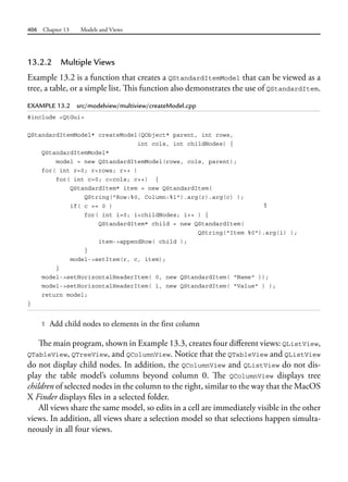 406 Chapter 13 Models and Views
13.2.2 Multiple Views
Example 13.2 is a function that creates a QStandardItemModel that can be viewed as a
tree, a table, or a simple list. This function also demonstrates the use of QStandardItem.
EXAMPLE 13.2 src/modelview/multiview/createModel.cpp
#include <QtGui>
QStandardItemModel* createModel(QObject* parent, int rows,
int cols, int childNodes) {
QStandardItemModel*
model = new QStandardItemModel(rows, cols, parent);
for( int r=0; r<rows; r++ )
for( int c=0; c<cols; c++) {
QStandardItem* item = new QStandardItem(
QString("Row:%0, Column:%1").arg(r).arg(c) );
if( c == 0 ) 1
for( int i=0; i<childNodes; i++ ) {
QStandardItem* child = new QStandardItem(
QString("Item %0").arg(i) );
item->appendRow( child );
}
model->setItem(r, c, item);
}
model->setHorizontalHeaderItem( 0, new QStandardItem( "Name" ));
model->setHorizontalHeaderItem( 1, new QStandardItem( "Value" ) );
return model;
}
1 Add child nodes to elements in the first column
The main program, shown in Example 13.3, creates four different views: QListView,
QTableView, QTreeView, and QColumnView. Notice that the QTableView and QListView
do not display child nodes. In addition, the QColumnView and QListView do not dis-
play the table model’s columns beyond column 0. The QColumnView displays tree
children of selected nodes in the column to the right, similar to the way that the MacOS
X Finder displays files in a selected folder.
All views share the same model, so edits in a cell are immediately visible in the other
views. In addition, all views share a selection model so that selections happen simulta-
neously in all four views.
 