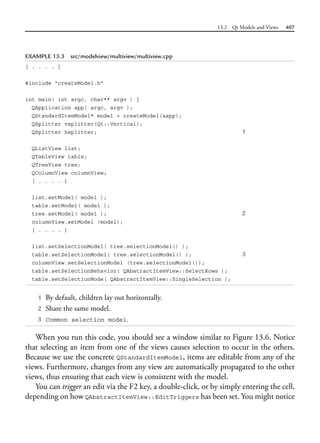 13.2 Qt Models and Views 407
EXAMPLE 13.3 src/modelview/multiview/multiview.cpp
[ . . . . ]
#include "createModel.h"
int main( int argc, char** argv ) {
QApplication app( argc, argv );
QStandardItemModel* model = createModel(&app);
QSplitter vsplitter(Qt::Vertical);
QSplitter hsplitter; 1
QListView list;
QTableView table;
QTreeView tree;
QColumnView columnView;
[ . . . . ]
list.setModel( model );
table.setModel( model );
tree.setModel( model ); 2
columnView.setModel (model);
[ . . . . ]
list.setSelectionModel( tree.selectionModel() );
table.setSelectionModel( tree.selectionModel() ); 3
columnView.setSelectionModel (tree.selectionModel());
table.setSelectionBehavior( QAbstractItemView::SelectRows );
table.setSelectionMode( QAbstractItemView::SingleSelection );
1 By default, children lay out horizontally.
2 Share the same model.
3 Common selection model.
When you run this code, you should see a window similar to Figure 13.6. Notice
that selecting an item from one of the views causes selection to occur in the others.
Because we use the concrete QStandardItemModel, items are editable from any of the
views. Furthermore, changes from any view are automatically propagated to the other
views, thus ensuring that each view is consistent with the model.
You can trigger an edit via the F2 key, a double-click, or by simply entering the cell,
depending on how QAbstractItemView::EditTriggers has been set. You might notice
 