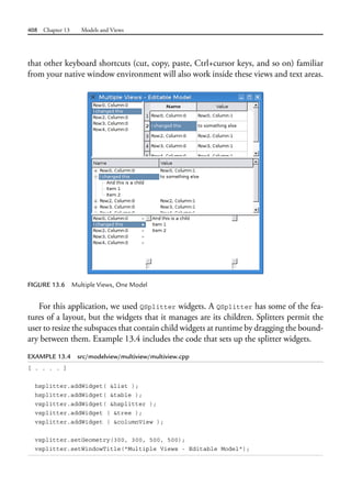 408 Chapter 13 Models and Views
that other keyboard shortcuts (cut, copy, paste, Ctrl+cursor keys, and so on) familiar
from your native window environment will also work inside these views and text areas.
FIGURE 13.6 Multiple Views, One Model
For this application, we used QSplitter widgets. A QSplitter has some of the fea-
tures of a layout, but the widgets that it manages are its children. Splitters permit the
user to resize the subspaces that contain child widgets at runtime by dragging the bound-
ary between them. Example 13.4 includes the code that sets up the splitter widgets.
EXAMPLE 13.4 src/modelview/multiview/multiview.cpp
[ . . . . ]
hsplitter.addWidget( &list );
hsplitter.addWidget( &table );
vsplitter.addWidget( &hsplitter );
vsplitter.addWidget ( &tree );
vsplitter.addWidget ( &columnView );
vsplitter.setGeometry(300, 300, 500, 500);
vsplitter.setWindowTitle("Multiple Views - Editable Model");
 