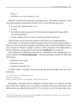 1.5 Introduction to Functions 13
1 long int
2 read from stdin, try to convert to long
With the exception of constructors and destructors,11
discussed in Chapter 2, and
conversion operators, discussed in Section 19.9.1, every function must have
• A return type (which may be void)
• A name
• An ordered, comma-separated list (which may be empty) of the types of the
function’s parameters
• A body (a block of zero or more statements enclosed in {braces})
The first three are the function’s interface, and the last is its implementation.
In Example 1.3, the function definition appears above the statement that invokes it;
however, it may not always be possible or desirable to place a function definition before
every instance in which it is called. C and C++ allow a function to be called before it
has been defined, as long as the function has been declared prior to the call.
The mechanism for declaring a function (i.e., describing to the compiler how it is
to be invoked) is the function prototype. A function prototype includes the following
information:
• Function’s return type
• Function’s name
• Function’s parameter list
In other words, it includes everything except the function’s body. Here are a few
prototypes.
int toCelsius(int fahrenheitValue);
QString toString();
double grossPay(double hourlyWage, double hoursWorked);
Remember, a function must be declared or defined before it is used for the first
time so that the compiler can set up calls to it properly. We discuss declarations and
definitions in more detail in Section 20.1. It is an error to omit the return type (even
11
A constructor must not have a return type and may have an empty body. A destructor must not have a return type, must have
an empty parameter list, and may have an empty body.
 