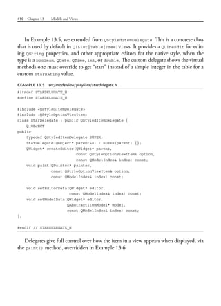 410 Chapter 13 Models and Views
In Example 13.5, we extended from QStyledItemDelegate. This is a concrete class
that is used by default in Q(List|Table|Tree)Views. It provides a QLineEdit for edit-
ing QString properties, and other appropriate editors for the native style, when the
type is a boolean, QDate, QTime, int, or double. The custom delegate shows the virtual
methods one must override to get “stars” instead of a simple integer in the table for a
custom StarRating value.
EXAMPLE 13.5 src/modelview/playlists/stardelegate.h
#ifndef STARDELEGATE_H
#define STARDELEGATE_H
#include <QStyledItemDelegate>
#include <QStyleOptionViewItem>
class StarDelegate : public QStyledItemDelegate {
Q_OBJECT
public:
typedef QStyledItemDelegate SUPER;
StarDelegate(QObject* parent=0) : SUPER(parent) {};
QWidget* createEditor(QWidget* parent,
const QStyleOptionViewItem& option,
const QModelIndex& index) const;
void paint(QPainter* painter,
const QStyleOptionViewItem& option,
const QModelIndex& index) const;
void setEditorData(QWidget* editor,
const QModelIndex& index) const;
void setModelData(QWidget* editor,
QAbstractItemModel* model,
const QModelIndex& index) const;
};
#endif // STARDELEGATE_H
Delegates give full control over how the item in a view appears when displayed, via
the paint() method, overridden in Example 13.6.
 