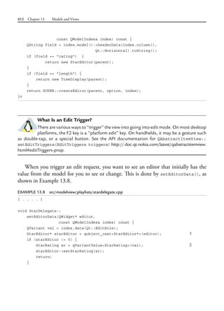 412 Chapter 13 Models and Views
const QModelIndex& index) const {
QString field = index.model()->headerData(index.column(),
Qt::Horizontal).toString();
if (field == "rating") {
return new StarEditor(parent);
}
if (field == "length") {
return new TimeDisplay(parent);
}
return SUPER::createEditor(parent, option, index);
}v
What Is an Edit Trigger?
There are various ways to “trigger” the view into going into edit mode. On most desktop
platforms, the F2 key is a “platform edit” key. On handhelds, it may be a gesture such
as double-tap, or a special button. See the API documentation for QAbstractItemView::
setEditTriggers(EditTriggers triggers) http://doc.qt.nokia.com/latest/qabstractitemview.
html#editTriggers-prop.
When you trigger an edit request, you want to see an editor that initially has the
value from the model for you to see or change. This is done by setEditorData(), as
shown in Example 13.8.
EXAMPLE 13.8 src/modelview/playlists/stardelegate.cpp
[ . . . . ]
void StarDelegate::
setEditorData(QWidget* editor,
const QModelIndex& index) const {
QVariant val = index.data(Qt::EditRole);
StarEditor* starEditor = qobject_cast<StarEditor*>(editor); 1
if (starEditor != 0) {
StarRating sr = qVariantValue<StarRating>(val); 2
starEditor->setStarRating(sr);
return;
}
 