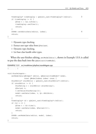 13.2 Qt Models and Views 413
TimeDisplay* timeDisplay = qobject_cast<TimeDisplay*>(editor); 3
if (timeDisplay != 0) {
QTime t = val.toTime();
timeDisplay->setTime(t);
return;
}
SUPER::setEditorData(editor, index); 4
return;
}
1 Dynamic type checking.
2 Extract user type value from QVariant.
3 Dynamic type checking.
4 Let base class handle other types.
When the user finishes editing, setModelData(), shown in Example 13.9, is called
to put the data back into the QAbstractItemModel.
EXAMPLE 13.9 src/modelview/playlists/stardelegate.cpp
[ . . . . ]
void StarDelegate::
setModelData(QWidget* editor, QAbstractItemModel* model,
const QModelIndex& index) const {
StarEditor* starEditor = qobject_cast<StarEditor*>(editor);
if (starEditor != 0) {
StarRating r = starEditor->starRating();
QVariant v;
v.setValue<StarRating>(r);
model->setData(index, v, Qt::EditRole);
return;
}
TimeDisplay* td = qobject_cast<TimeDisplay*>(editor);
if (td != 0) {
QTime t = td->time();
model->setData(index, QVariant(t));
return;
}
SUPER::setModelData(editor, model, index);
return;
}
 