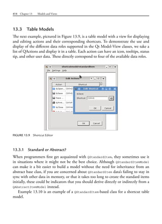 414 Chapter 13 Models and Views
13.3 Table Models
The next example, pictured in Figure 13.9, is a table model with a view for displaying
and editing actions and their corresponding shortcuts. To demonstrate the use and
display of the different data roles supported in the Qt Model-View classes, we take a
list of QActions and display it in a table. Each action can have an icon, tooltips, status
tip, and other user data. These directly correspond to four of the available data roles.
FIGURE 13.9 Shortcut Editor
13.3.1 Standard or Abstract?
When programmers first get acquainted with QStandardItem, they sometimes use it
in situations where it might not be the best choice. Although QStandardItemModel
can make it a bit easier to build a model without the need for inheritance from an
abstract base class, if you are concerned about QStandardItem data’s failing to stay in
sync with other data in memory, or that it takes too long to create the standard items
initially, these could be indicators that you should derive directly or indirectly from a
QAbstractItemModel instead.
Example 13.10 is an example of a QStandardItem-based class for a shortcut table
model.
 