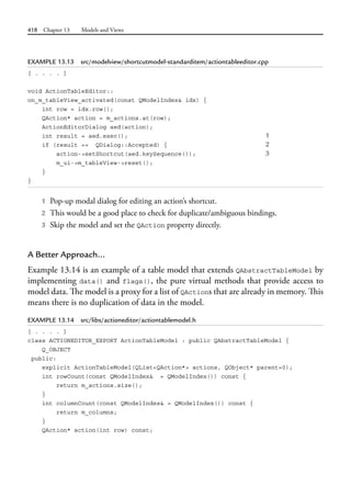 418 Chapter 13 Models and Views
EXAMPLE 13.13 src/modelview/shortcutmodel-standarditem/actiontableeditor.cpp
[ . . . . ]
void ActionTableEditor::
on_m_tableView_activated(const QModelIndex& idx) {
int row = idx.row();
QAction* action = m_actions.at(row);
ActionEditorDialog aed(action);
int result = aed.exec(); 1
if (result == QDialog::Accepted) { 2
action->setShortcut(aed.keySequence()); 3
m_ui->m_tableView->reset();
}
}
1 Pop-up modal dialog for editing an action’s shortcut.
2 This would be a good place to check for duplicate/ambiguous bindings.
3 Skip the model and set the QAction property directly.
A Better Approach...
Example 13.14 is an example of a table model that extends QAbstractTableModel by
implementing data() and flags(), the pure virtual methods that provide access to
model data. The model is a proxy for a list of QActions that are already in memory. This
means there is no duplication of data in the model.
EXAMPLE 13.14 src/libs/actioneditor/actiontablemodel.h
[ . . . . ]
class ACTIONEDITOR_EXPORT ActionTableModel : public QAbstractTableModel {
Q_OBJECT
public:
explicit ActionTableModel(QList<QAction*> actions, QObject* parent=0);
int rowCount(const QModelIndex& = QModelIndex()) const {
return m_actions.size();
}
int columnCount(const QModelIndex& = QModelIndex()) const {
return m_columns;
}
QAction* action(int row) const;
 