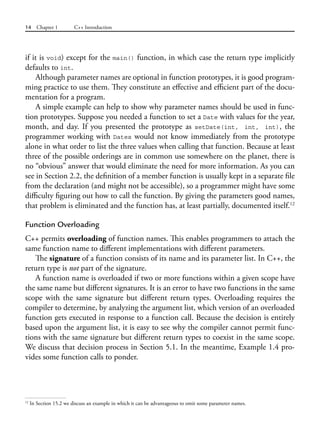 14 Chapter 1 C++ Introduction
if it is void) except for the main() function, in which case the return type implicitly
defaults to int.
Although parameter names are optional in function prototypes, it is good program-
ming practice to use them. They constitute an effective and efficient part of the docu-
mentation for a program.
A simple example can help to show why parameter names should be used in func-
tion prototypes. Suppose you needed a function to set a Date with values for the year,
month, and day. If you presented the prototype as setDate(int, int, int), the
programmer working with Dates would not know immediately from the prototype
alone in what order to list the three values when calling that function. Because at least
three of the possible orderings are in common use somewhere on the planet, there is
no “obvious” answer that would eliminate the need for more information. As you can
see in Section 2.2, the definition of a member function is usually kept in a separate file
from the declaration (and might not be accessible), so a programmer might have some
difficulty figuring out how to call the function. By giving the parameters good names,
that problem is eliminated and the function has, at least partially, documented itself.12
Function Overloading
C++ permits overloading of function names. This enables programmers to attach the
same function name to different implementations with different parameters.
The signature of a function consists of its name and its parameter list. In C++, the
return type is not part of the signature.
A function name is overloaded if two or more functions within a given scope have
the same name but different signatures. It is an error to have two functions in the same
scope with the same signature but different return types. Overloading requires the
compiler to determine, by analyzing the argument list, which version of an overloaded
function gets executed in response to a function call. Because the decision is entirely
based upon the argument list, it is easy to see why the compiler cannot permit func-
tions with the same signature but different return types to coexist in the same scope.
We discuss that decision process in Section 5.1. In the meantime, Example 1.4 pro-
vides some function calls to ponder.
12
In Section 15.2 we discuss an example in which it can be advantageous to omit some parameter names.
 