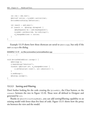 422 Chapter 13 Models and Views
int row = idx.row();
QAction* action = m_model->action(row);
ActionEditorDialog aed(action);
int result = aed.exec();
if (result == QDialog::Accepted) {
QKeySequence ks = aed.keySequence();
m_model->setData(idx, ks.toString());
m_changedActions << action;
}
}
Example 13.19 shows how those shortcuts are saved to QSettings, but only if the
user accepts the dialog.
EXAMPLE 13.19 src/libs/actioneditor/actiontableeditor.cpp
[ . . . . ]
void ActionTableEditor::accept() {
QSettings s;
s.beginGroup("shortcut");
foreach (QAction* act, m_changedActions) {
s.setValue(act->text(), act->shortcut() );
}
s.endGroup();
QDialog::accept();
}
13.3.3 Sorting and Filtering
Don’t bother looking for the code creating the QLineEdit, the Clear button, or the
connect between the two in Figure 13.10. Those were all defined in Designer and
generated by uic.
Thanks to QSortFilterProxyModel, you can add sorting/filtering capability to an
existing model with fewer than five lines of code. Figure 13.11 shows how the proxy
sits between the view and the model.
 