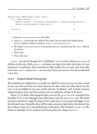 13.4 Tree Models 427
qObject(const QModelIndex& index) const { 3
if ( index.isValid() ) {
QObject* parent = reinterpret_cast<QObject*>( index.internalPointer() );
return children(parent)[index.row()]; 4
}
return 0; 5
}
1 Store an internalPointer in the index.
2 qObject() returns the row child of this index, but you want this index’s parent
QObject pointer, which is stored in index.internalPointer().
3 My index’s internalPointer is my parent QObject pointer. I am the row() child of
my parent.
4 This is me!
5 This is the root.
index() can also be thought of as “childIndex,” as it is used to find QModelIndex of
children in the tree, while parent() calculates one step in the other direction. It is not
important to implement these methods in table models that are only used with table
views, but index() and parent() are necessary if you ever want to view the model with
a tree view.
13.4.1 Trolltech Model Testing Tool
The methods you implement in a model are called by views you may not have tested
or use cases that you have not tried. Because the data values are often driven by the
user, it can be helpful to test your model with the “modeltest” tool. It finds common
implementation errors quickly and gives you an indication of how to fix them.
Figure 13.13 shows what happens when you run the ObjectBrowser example from
Example 13.21 in the debugger from QtCreator, with the ModelTest tool. The failed
assertions and aborts might be deeper in the stack trace, so you need a debugger to see
the full stack trace. Typically, there will be code comments right before the aborted line
that indicate what test it was performing at that point. The included readme.txt file,
shown in Example 13.23, contains brief instructions for using ModelTest.
 