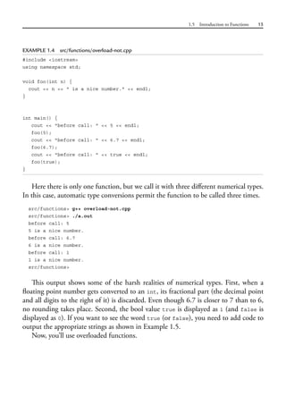 1.5 Introduction to Functions 15
EXAMPLE 1.4 src/functions/overload-not.cpp
#include <iostream>
using namespace std;
void foo(int n) {
cout << n << " is a nice number." << endl;
}
int main() {
cout << "before call: " << 5 << endl;
foo(5);
cout << "before call: " << 6.7 << endl;
foo(6.7);
cout << "before call: " << true << endl;
foo(true);
}
Here there is only one function, but we call it with three different numerical types.
In this case, automatic type conversions permit the function to be called three times.
src/functions> g++ overload-not.cpp
src/functions> ./a.out
before call: 5
5 is a nice number.
before call: 6.7
6 is a nice number.
before call: 1
1 is a nice number.
src/functions>
This output shows some of the harsh realities of numerical types. First, when a
floating point number gets converted to an int, its fractional part (the decimal point
and all digits to the right of it) is discarded. Even though 6.7 is closer to 7 than to 6,
no rounding takes place. Second, the bool value true is displayed as 1 (and false is
displayed as 0). If you want to see the word true (or false), you need to add code to
output the appropriate strings as shown in Example 1.5.
Now, you’ll use overloaded functions.
 