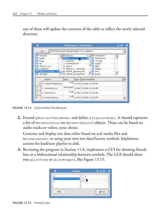 432 Chapter 13 Models and Views
any of them will update the contents of the table to reflect the newly selected
directory.
FIGURE 13.14 ColumnView File Browser
2. Extend QAbstractTableModel and define a PlayListModel. It should represent
a list of MetaDataValue (or MetaDataObject) objects. These can be based on
audio tracks or videos, your choice.
Generate and display test data either based on real media files and
MetaDataLoader or using your own test data/factory method. Implement
actions for load/save playlist to disk.
3. Revisiting the program in Section 11.6, implement a GUI for showing friends
lists or a bidirectional relationship between symbols. The GUI should show
two QListViews or QListWidgets, like Figure 13.15.
FIGURE 13.15 Friends Lists
 