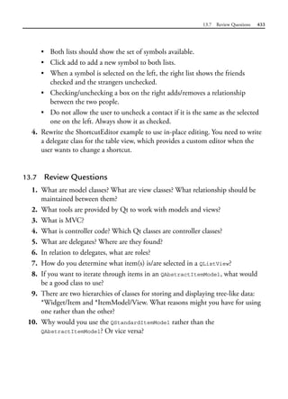 13.7 Review Questions 433
• Both lists should show the set of symbols available.
• Click add to add a new symbol to both lists.
• When a symbol is selected on the left, the right list shows the friends
checked and the strangers unchecked.
• Checking/unchecking a box on the right adds/removes a relationship
between the two people.
• Do not allow the user to uncheck a contact if it is the same as the selected
one on the left. Always show it as checked.
4. Rewrite the ShortcutEditor example to use in-place editing. You need to write
a delegate class for the table view, which provides a custom editor when the
user wants to change a shortcut.
13.7 Review Questions
1. What are model classes? What are view classes? What relationship should be
maintained between them?
2. What tools are provided by Qt to work with models and views?
3. What is MVC?
4. What is controller code? Which Qt classes are controller classes?
5. What are delegates? Where are they found?
6. In relation to delegates, what are roles?
7. How do you determine what item(s) is/are selected in a QListView?
8. If you want to iterate through items in an QAbstractItemModel, what would
be a good class to use?
9. There are two hierarchies of classes for storing and displaying tree-like data:
*Widget/Item and *ItemModel/View. What reasons might you have for using
one rather than the other?
10. Why would you use the QStandardItemModel rather than the
QAbstractItemModel? Or vice versa?
 
