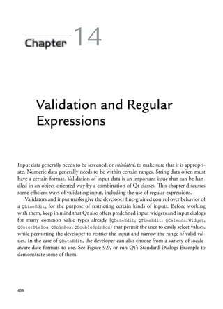 14
Validation and Regular
Expressions
Input data generally needs to be screened, or validated, to make sure that it is appropri-
ate. Numeric data generally needs to be within certain ranges. String data often must
have a certain format. Validation of input data is an important issue that can be han-
dled in an object-oriented way by a combination of Qt classes. This chapter discusses
some efficient ways of validating input, including the use of regular expressions.
Validators and input masks give the developer fine-grained control over behavior of
a QLineEdit, for the purpose of restricting certain kinds of inputs. Before working
with them, keep in mind that Qt also offers predefined input widgets and input dialogs
for many common value types already (QDateEdit, QTimeEdit, QCalendarWidget,
QColorDialog, QSpinBox, QDoubleSpinBox) that permit the user to easily select values,
while permitting the developer to restrict the input and narrow the range of valid val-
ues. In the case of QDateEdit, the developer can also choose from a variety of locale-
aware date formats to use. See Figure 9.9, or run Qt’s Standard Dialogs Example to
demonstrate some of them.
434
 