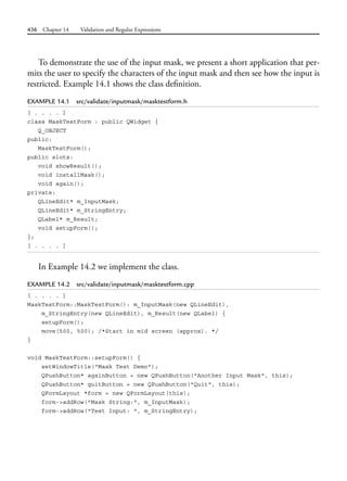 436 Chapter 14 Validation and Regular Expressions
To demonstrate the use of the input mask, we present a short application that per-
mits the user to specify the characters of the input mask and then see how the input is
restricted. Example 14.1 shows the class definition.
EXAMPLE 14.1 src/validate/inputmask/masktestform.h
[ . . . . ]
class MaskTestForm : public QWidget {
Q_OBJECT
public:
MaskTestForm();
public slots:
void showResult();
void installMask();
void again();
private:
QLineEdit* m_InputMask;
QLineEdit* m_StringEntry;
QLabel* m_Result;
void setupForm();
};
[ . . . . ]
In Example 14.2 we implement the class.
EXAMPLE 14.2 src/validate/inputmask/masktestform.cpp
[ . . . . ]
MaskTestForm::MaskTestForm(): m_InputMask(new QLineEdit),
m_StringEntry(new QLineEdit), m_Result(new QLabel) {
setupForm();
move(500, 500); /*Start in mid screen (approx). */
}
void MaskTestForm::setupForm() {
setWindowTitle("Mask Test Demo");
QPushButton* againButton = new QPushButton("Another Input Mask", this);
QPushButton* quitButton = new QPushButton("Quit", this);
QFormLayout *form = new QFormLayout(this);
form->addRow("Mask String:", m_InputMask);
form->addRow("Test Input: ", m_StringEntry);
 
