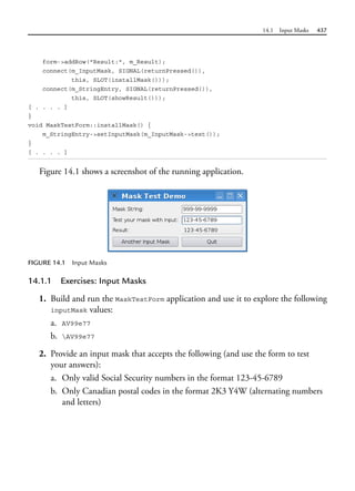 14.1 Input Masks 437
form->addRow("Result:", m_Result);
connect(m_InputMask, SIGNAL(returnPressed()),
this, SLOT(installMask()));
connect(m_StringEntry, SIGNAL(returnPressed()),
this, SLOT(showResult()));
[ . . . . ]
}
void MaskTestForm::installMask() {
m_StringEntry->setInputMask(m_InputMask->text());
}
[ . . . . ]
Figure 14.1 shows a screenshot of the running application.
FIGURE 14.1 Input Masks
14.1.1 Exercises: Input Masks
1. Build and run the MaskTestForm application and use it to explore the following
inputMask values:
a. AV99e77
b. AV99e77
2. Provide an input mask that accepts the following (and use the form to test
your answers):
a. Only valid Social Security numbers in the format 123-45-6789
b. Only Canadian postal codes in the format 2K3 Y4W (alternating numbers
and letters)
 