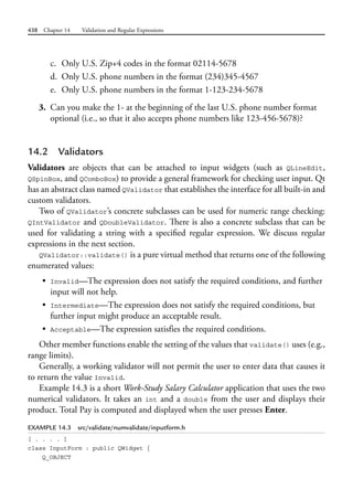 438 Chapter 14 Validation and Regular Expressions
c. Only U.S. Zip+4 codes in the format 02114-5678
d. Only U.S. phone numbers in the format (234)345-4567
e. Only U.S. phone numbers in the format 1-123-234-5678
3. Can you make the 1- at the beginning of the last U.S. phone number format
optional (i.e., so that it also accepts phone numbers like 123-456-5678)?
14.2 Validators
Validators are objects that can be attached to input widgets (such as QLineEdit,
QSpinBox, and QComboBox) to provide a general framework for checking user input. Qt
has an abstract class named QValidator that establishes the interface for all built-in and
custom validators.
Two of QValidator’s concrete subclasses can be used for numeric range checking:
QIntValidator and QDoubleValidator. There is also a concrete subclass that can be
used for validating a string with a specified regular expression. We discuss regular
expressions in the next section.
QValidator::validate() is a pure virtual method that returns one of the following
enumerated values:
• Invalid—The expression does not satisfy the required conditions, and further
input will not help.
• Intermediate—The expression does not satisfy the required conditions, but
further input might produce an acceptable result.
• Acceptable—The expression satisfies the required conditions.
Other member functions enable the setting of the values that validate() uses (e.g.,
range limits).
Generally, a working validator will not permit the user to enter data that causes it
to return the value Invalid.
Example 14.3 is a short Work-Study Salary Calculator application that uses the two
numerical validators. It takes an int and a double from the user and displays their
product. Total Pay is computed and displayed when the user presses Enter.
EXAMPLE 14.3 src/validate/numvalidate/inputform.h
[ . . . . ]
class InputForm : public QWidget {
Q_OBJECT
 