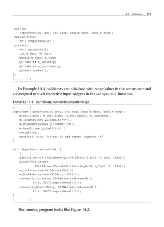 14.2 Validators 439
public:
InputForm(int ibot, int itop, double dbot, double dtop);
public slots:
void computeResult();
private:
void setupForm();
int m_BotI, m_TopI;
double m_BotD, m_TopD;
QLineEdit* m_IntEntry;
QLineEdit* m_DoubleEntry;
QLabel* m_Result;
};
[ . . . . ]
In Example 14.4, validators are initialized with range values in the constructor and
are assigned to their respective input widgets in the setupForm() function.
EXAMPLE 14.4 src/validate/numvalidate/inputform.cpp
[ . . . . ]
InputForm::InputForm(int ibot, int itop, double dbot, double dtop):
m_BotI(ibot), m_TopI(itop), m_BotD(dbot), m_TopD(dtop),
m_IntEntry(new QLineEdit("0")),
m_DoubleEntry(new QLineEdit("0")),
m_Result(new QLabel("0")) {
setupForm();
move(500, 500); /*Start in mid screen (approx). */
}
void InputForm::setupForm() {
[ . . . . ]
QIntValidator* iValid(new QIntValidator(m_BotI, m_TopI, this));
QDoubleValidator*
dValid(new QDoubleValidator(m_BotD, m_TopD, 2, this));
m_IntEntry->setValidator(iValid);
m_DoubleEntry->setValidator(dValid);
connect(m_IntEntry, SIGNAL(returnPressed()),
this, SLOT(computeResult()));
connect(m_DoubleEntry, SIGNAL(returnPressed()),
this, SLOT(computeResult()));
}
[ . . . . ]
The running program looks like Figure 14.2.
 
