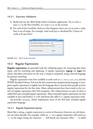 440 Chapter 14 Validation and Regular Expressions
14.2.1 Exercises: Validators
1. Build and run the Work-Study Salary Calculator application. Try to enter a
non-int in the first LineEdit, or a non-float in the second.
2. For each of the LineEdits, find out what happens when you try to enter a value
that is out of range. For example, what total pay is calculated for 2 hours of
work at $3 per hour?
FIGURE 14.2 Work Study Calculator
14.3 Regular Expressions
Regular expressions are powerful tools for validating input, for extracting data from
input, and for searching and replacing. A regular expression, regexp (or regex for
short), describes constraints on the way a string is composed, using a formal language
for pattern matching.
Regular expressions were first available in tools such as vi, emacs, awk, sed, and the
POSIX Standard Library. Perl was the first mainstream programming language to inte-
grate regular expressions so tightly into the language that it caused many people to learn
regular expressions for the first time. Many enhancements have been made to the ver-
sion of regular expressions that Perl recognizes. The enhancements are part of what is
called Perl-style extended regular expressions. These extended regular expressions are also
available in Java and Python. C++0x and boost also offer C++ regular expression tools.
Qt provides QRegExp, which implements most of the Perl-style extended regular
expression language.
14.3.1 Regular Expression Syntax
Much like a string, a regular expression is a series of characters; however, not all charac-
ters are taken literally. For example, while an 'a' in a regular expression will match an
'a' in the target string, the character '.' will match any character. Here '.' is called
 