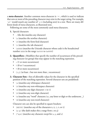 14.3 Regular Expressions 441
a meta-character. Another common meta-character is '*', which is used to indicate
that zero or more of the preceding character may exist in the target string. For example,
'a*' would match any number of 'a's (including zero) in a row. There are many dif-
ferent kinds of meta-characters, as illustrated next.
Following are some of the most commonly used meta-characters.
1. Special characters
• . (the dot matches any character)
• n (matches the newline character)
• f (matches the form feed character)
• t (matches the tab character)
• xhhhh (matches the Unicode character whose code is the hexadecimal
number hhhh in the range 0x0000 to 0xFFFF)
2. Quantifiers—Modifiers that specify the number of occurrences of the preced-
ing character (or group) that may appear in the matching expression.
• + (1 or more occurrences)
• ? (0 or 1 occurrences)
• * (0 or more occurrences)
• {i,j} (at least i but not more than j occurrences)
3. Character Sets—Sets of allowable values for the character in the specified
position of the matching expression. Several character sets are predefined:
• s (matches any whitespace character)
• S (matches any non-whitespace character)
• d (matches any digit character: 0 to 9)
• D (matches any non-digit character)
• w (matches any “word” character; i.e., any letter or digit or the underscore _)
• W (matches any non-word character)
Character sets can also be specified in square brackets:
• [AEIOU] (matches any of the characters A, E, I, O, or U)
• [a-g] (the dash makes this a range from a to g)
• [^xyz] (matches any character except for x, y, and z)
 