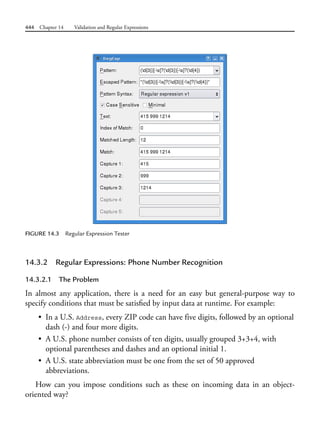 444 Chapter 14 Validation and Regular Expressions
FIGURE 14.3 Regular Expression Tester
14.3.2 Regular Expressions: Phone Number Recognition
14.3.2.1 The Problem
In almost any application, there is a need for an easy but general-purpose way to
specify conditions that must be satisfied by input data at runtime. For example:
• In a U.S. Address, every ZIP code can have five digits, followed by an optional
dash (-) and four more digits.
• A U.S. phone number consists of ten digits, usually grouped 3+3+4, with
optional parentheses and dashes and an optional initial 1.
• A U.S. state abbreviation must be one from the set of 50 approved
abbreviations.
How can you impose conditions such as these on incoming data in an object-
oriented way?
 