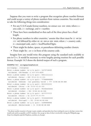 14.3 Regular Expressions 445
Suppose that you want to write a program that recognizes phone number formats
and could accept a variety of phone numbers from various countries. You would need
to take the following things into consideration:
• For any U.S./Canada format numbers, we extract AAA EEE NNNN, where A =
area code, E = exchange, and N = number.
• These have been standardized so that each of the three pieces has a fixed
length.
• For phone numbers in other countries,1
assume that there must be CC MM (or
CCC MM) followed by either NN NN NNN or NNN NNNN, where C = country code,
M = municipal code, and N = localNumberDigits.
• There might be dashes, spaces, or parentheses delimiting number clusters.
• There might be + or 00 in front of the country code.
Imagine how you would write this program using the standard tools available to
you in C++. It would be necessary to write lengthy parsing routines for each possible
format. Example 14.5 shows the desired output of such a program.
EXAMPLE 14.5 src/regexp/testphone.txt
src/regexp> ./testphone
Enter a phone number (or q to quit): 16175738000
validated: (US/Canada) +1 617-573-8000
Enter a phone number (or q to quit): 680111111111
validated: (Palau) + 680 (0)11-11-11-111
Enter a phone number (or q to quit): 777888888888
validated: (Unknown - but possibly valid) + 777 (0)88-88-88-888
Enter a phone number (or q to quit): 86333333333
validated: (China) + 86 (0)33-33-33-333
Enter a phone number (or q to quit): 962444444444
validated: (Jordan) + 962 (0)44-44-44-444
Enter a phone number (or q to quit): 56777777777
validated: (Chile) + 56 (0)77-77-77-777
Enter a phone number (or q to quit): 351666666666
validated: (Portugal) + 351 (0)66-66-66-666
Enter a phone number (or q to quit): 31888888888
validated: (Netherlands) + 31 (0)88-88-88-888
1
The phone number situation in Europe is quite complex, and specialists have been working for years to develop a system that
would work and be acceptable to all EU members. You can get an idea of what is involved by visiting this Wikipedia page.
[http://en.wikipedia.org/wiki/Telephone_numbers_in_Europe]
 