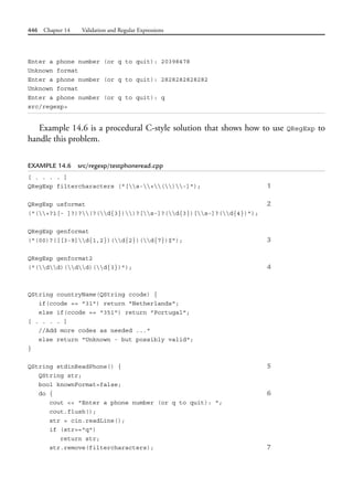 446 Chapter 14 Validation and Regular Expressions
Enter a phone number (or q to quit): 20398478
Unknown format
Enter a phone number (or q to quit): 2828282828282
Unknown format
Enter a phone number (or q to quit): q
src/regexp>
Example 14.6 is a procedural C-style solution that shows how to use QRegExp to
handle this problem.
EXAMPLE 14.6 src/regexp/testphoneread.cpp
[ . . . . ]
QRegExp filtercharacters ("[s-+()-]"); 1
QRegExp usformat 2
("(+?1[- ]?)?(?(d{3}))?[s-]?(d{3})[s-]?(d{4})");
QRegExp genformat
("(00)?([[3-9]d{1,2})(d{2})(d{7})$"); 3
QRegExp genformat2
("(dd)(dd)(d{3})"); 4
QString countryName(QString ccode) {
if(ccode == "31") return "Netherlands";
else if(ccode == "351") return "Portugal";
[ . . . . ]
//Add more codes as needed ..."
else return "Unknown - but possibly valid";
}
QString stdinReadPhone() { 5
QString str;
bool knownFormat=false;
do { 6
cout << "Enter a phone number (or q to quit): ";
cout.flush();
str = cin.readLine();
if (str=="q")
return str;
str.remove(filtercharacters); 7
 