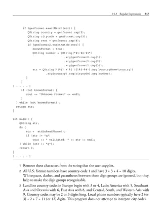 14.3 Regular Expressions 447
if (genformat.exactMatch(str)) {
QString country = genformat.cap(2);
QString citycode = genformat.cap(3);
QString rest = genformat.cap(4);
if (genformat2.exactMatch(rest)) {
knownFormat = true;
QString number = QString("%1-%2-%3")
.arg(genformat2.cap(1))
.arg(genformat2.cap(2))
.arg(genformat2.cap(3));
str = QString("(%1) + %2 (0)%3-%4").arg(countryName(country))
.arg(country).arg(citycode).arg(number);
}
}
[ . . . . ]
if (not knownFormat) {
cout << "Unknown format" << endl;
}
} while (not knownFormat) ;
return str;
}
int main() {
QString str;
do {
str = stdinReadPhone();
if (str != "q")
cout << " validated: " << str << endl;
} while (str != "q");
return 0;
}
[ . . . . ]
1 Remove these characters from the string that the user supplies.
2 All U.S. format numbers have country-code 1 and have 3 + 3 + 4 = 10 digits.
Whitespaces, dashes, and parantheses between these digit groups are ignored, but they
help to make the digit groups recognizable.
3 Landline country codes in Europe begin with 3 or 4, Latin America with 5, Southeast
Asia and Oceania with 6, East Asia with 8, and Central, South, and Western Asia with
9. Country codes may be 2 or 3 digits long. Local phone numbers typically have 2 (or
3) + 2 + 7 = 11 (or 12) digits. This program does not attempt to interpret city codes.
 