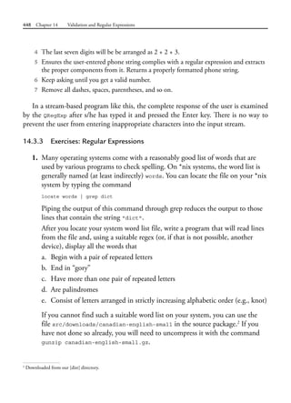 448 Chapter 14 Validation and Regular Expressions
4 The last seven digits will be be arranged as 2 + 2 + 3.
5 Ensures the user-entered phone string complies with a regular expression and extracts
the proper components from it. Returns a properly formatted phone string.
6 Keep asking until you get a valid number.
7 Remove all dashes, spaces, parentheses, and so on.
In a stream-based program like this, the complete response of the user is examined
by the QRegExp after s/he has typed it and pressed the Enter key. There is no way to
prevent the user from entering inappropriate characters into the input stream.
14.3.3 Exercises: Regular Expressions
1. Many operating systems come with a reasonably good list of words that are
used by various programs to check spelling. On *nix systems, the word list is
generally named (at least indirectly) words. You can locate the file on your *nix
system by typing the command
locate words | grep dict
Piping the output of this command through grep reduces the output to those
lines that contain the string "dict".
After you locate your system word list file, write a program that will read lines
from the file and, using a suitable regex (or, if that is not possible, another
device), display all the words that
a. Begin with a pair of repeated letters
b. End in “gory”
c. Have more than one pair of repeated letters
d. Are palindromes
e. Consist of letters arranged in strictly increasing alphabetic order (e.g., knot)
If you cannot find such a suitable word list on your system, you can use the
file src/downloads/canadian-english-small in the source package.2
If you
have not done so already, you will need to uncompress it with the command
gunzip canadian-english-small.gz.
2
Downloaded from our [dist] directory.
 